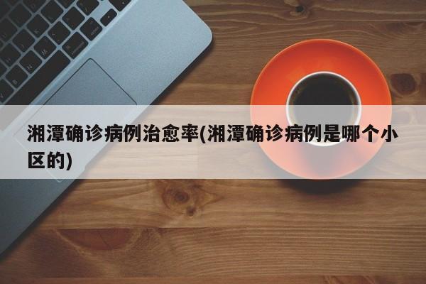 湘潭确诊病例治愈率(湘潭确诊病例是哪个小区的)