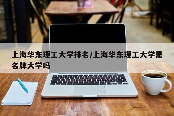 上海华东理工大学排名/上海华东理工大学是名牌大学吗