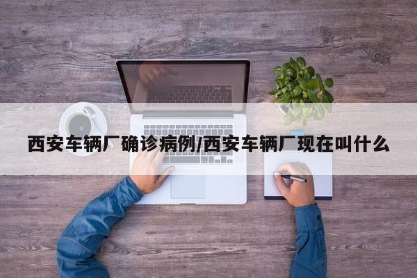 西安车辆厂确诊病例/西安车辆厂现在叫什么