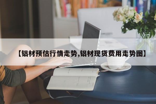 【铝材预估行情走势,铝材现货费用走势图】