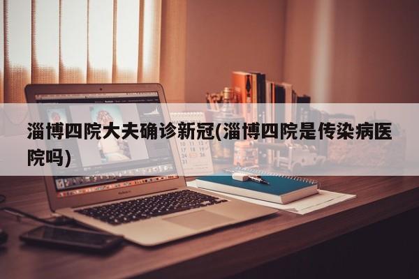 淄博四院大夫确诊新冠(淄博四院是传染病医院吗)