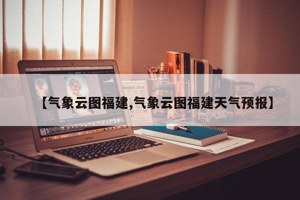 【气象云图福建,气象云图福建天气预报】