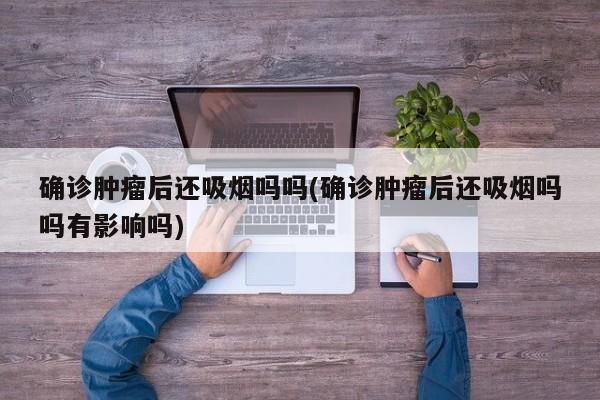 确诊肿瘤后还吸烟吗吗(确诊肿瘤后还吸烟吗吗有影响吗)