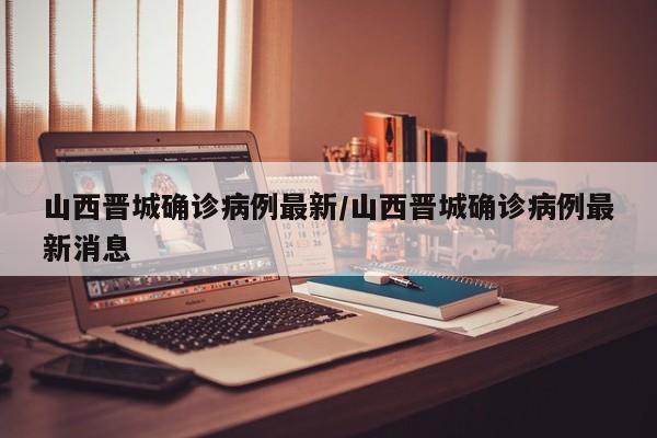 山西晋城确诊病例最新/山西晋城确诊病例最新消息