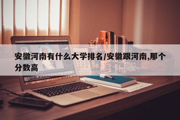 安徽河南有什么大学排名/安徽跟河南,那个分数高