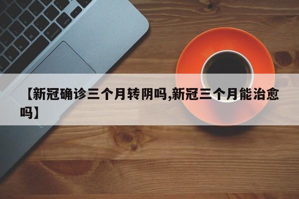 【新冠确诊三个月转阴吗,新冠三个月能治愈吗】