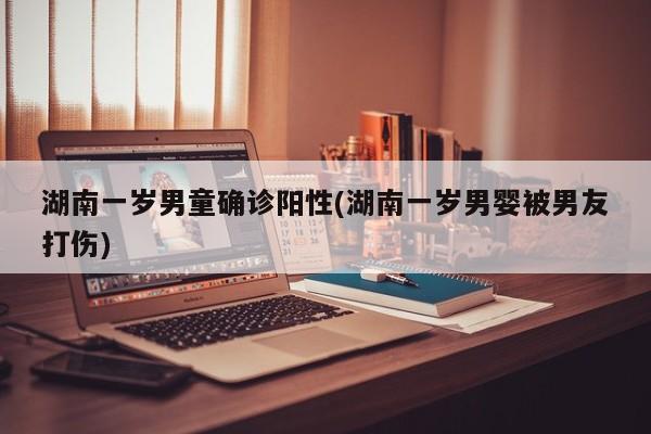 湖南一岁男童确诊阳性(湖南一岁男婴被男友打伤)