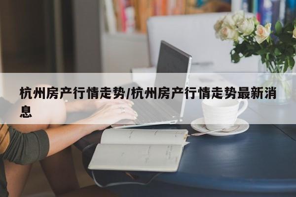 杭州房产行情走势/杭州房产行情走势最新消息