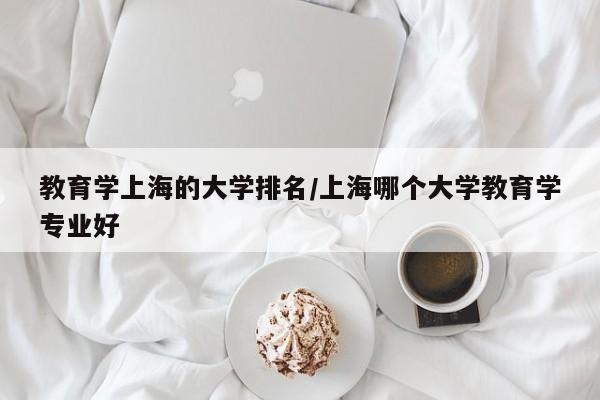 教育学上海的大学排名/上海哪个大学教育学专业好