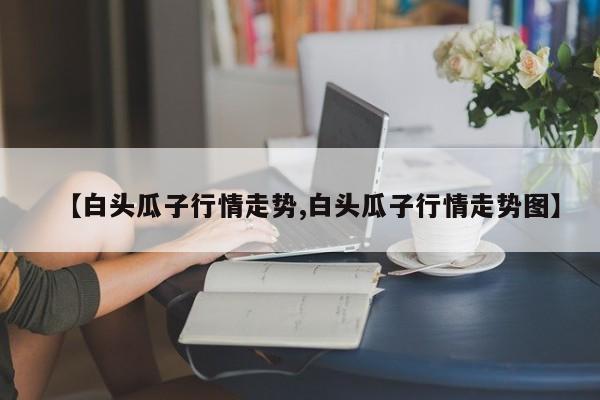 【白头瓜子行情走势,白头瓜子行情走势图】