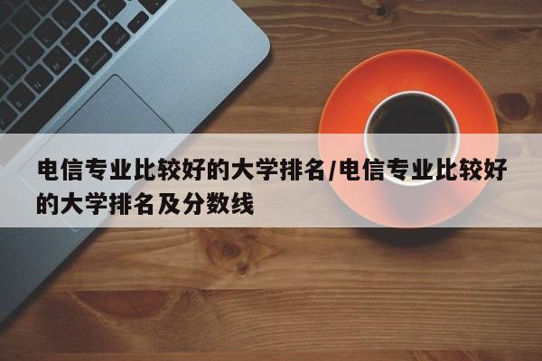电信专业比较好的大学排名/电信专业比较好的大学排名及分数线