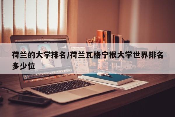 荷兰的大学排名/荷兰瓦格宁根大学世界排名多少位