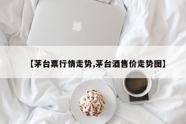 【茅台票行情走势,茅台酒售价走势图】