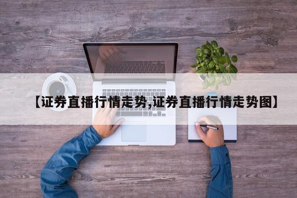 【证券直播行情走势,证券直播行情走势图】