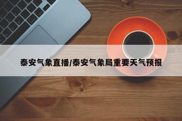 泰安气象直播/泰安气象局重要天气预报