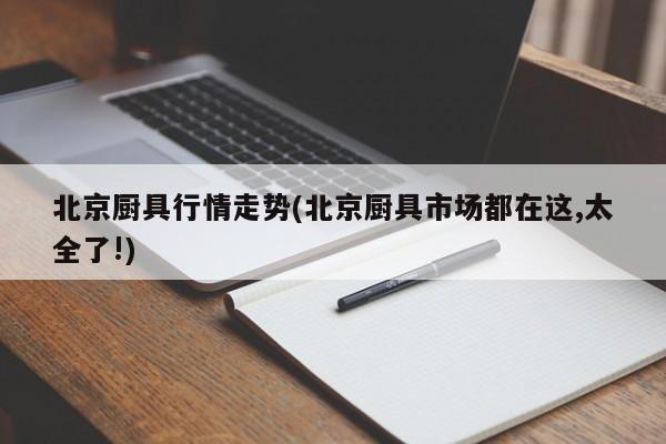 北京厨具行情走势(北京厨具市场都在这,太全了!)