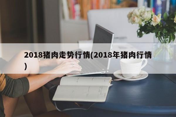 2018猪肉走势行情(2018年猪肉行情)