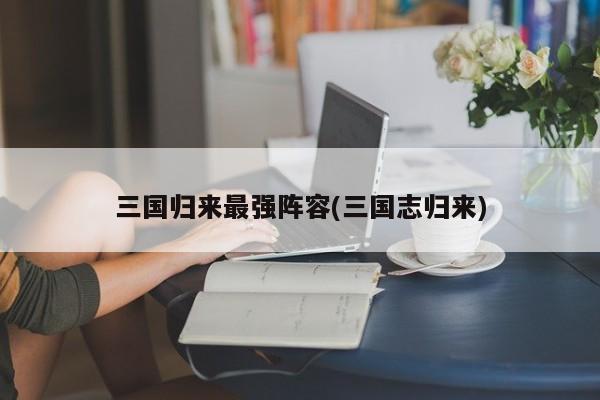 三国归来最强阵容(三国志归来)