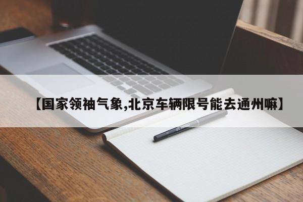 【国家领袖气象,北京车辆限号能去通州嘛】