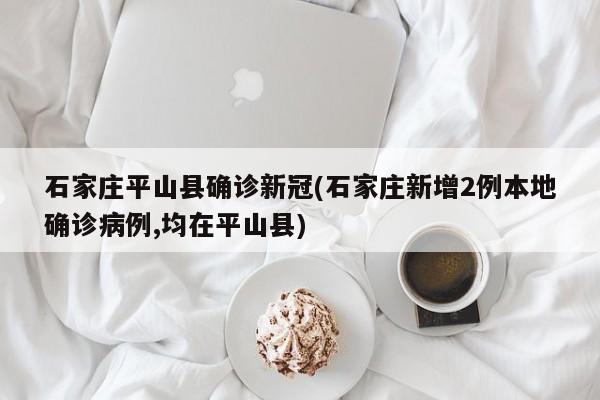 石家庄平山县确诊新冠(石家庄新增2例本地确诊病例,均在平山县)