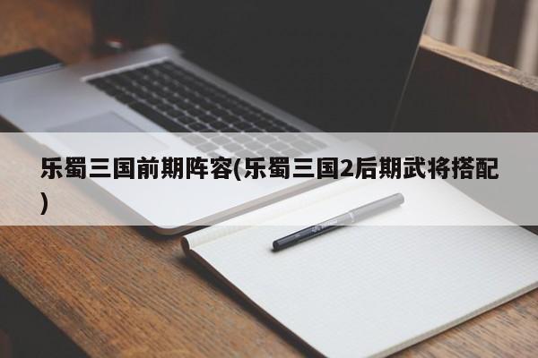 乐蜀三国前期阵容(乐蜀三国2后期武将搭配)