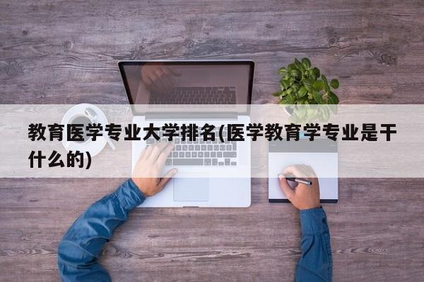 教育医学专业大学排名(医学教育学专业是干什么的)
