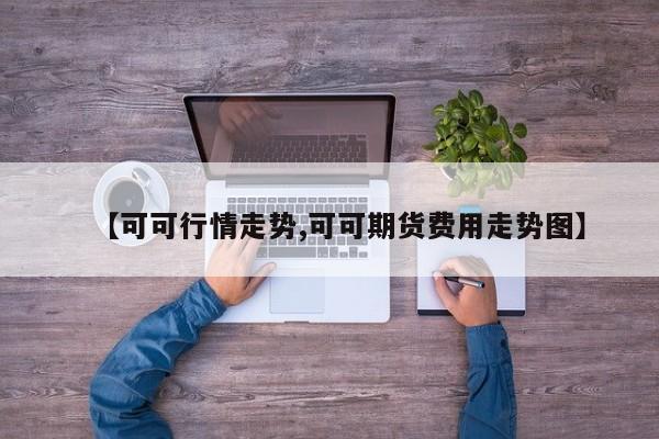 【可可行情走势,可可期货费用走势图】