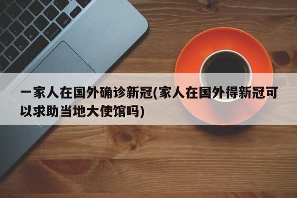 一家人在国外确诊新冠(家人在国外得新冠可以求助当地大使馆吗)