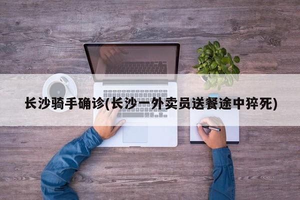 长沙骑手确诊(长沙一外卖员送餐途中猝死)