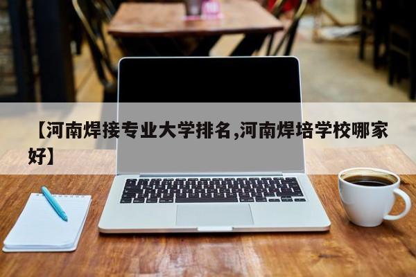【河南焊接专业大学排名,河南焊培学校哪家好】