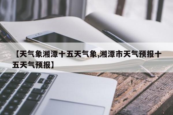 【天气象湘潭十五天气象,湘潭市天气预报十五天气预报】
