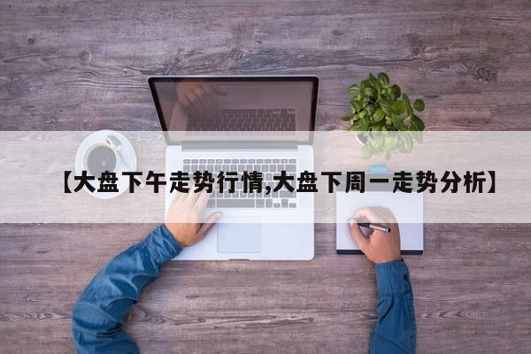 【大盘下午走势行情,大盘下周一走势分析】