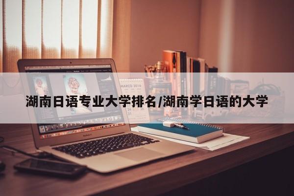 湖南日语专业大学排名/湖南学日语的大学