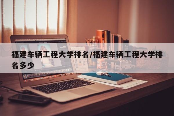 福建车辆工程大学排名/福建车辆工程大学排名多少