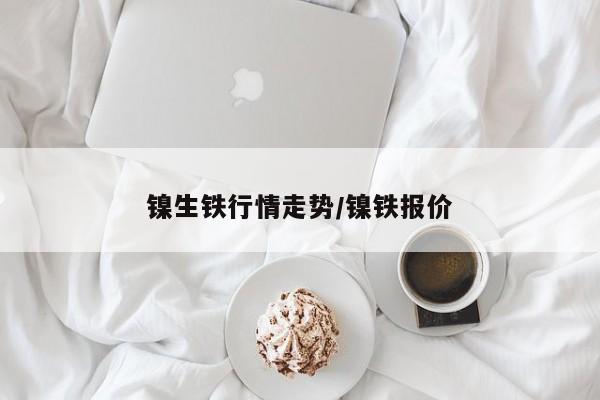 镍生铁行情走势/镍铁报价