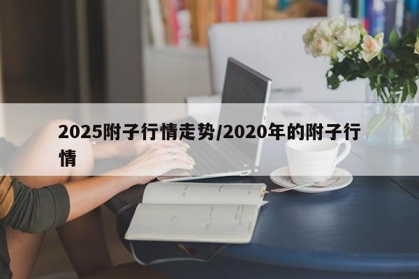 2025附子行情走势/2020年的附子行情