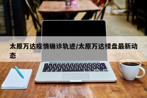 太原万达疫情确诊轨迹/太原万达楼盘最新动态