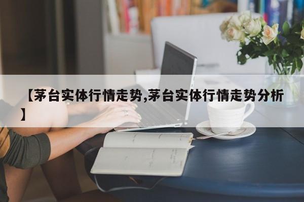 【茅台实体行情走势,茅台实体行情走势分析】