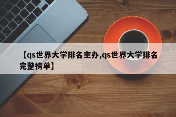 【qs世界大学排名主办,qs世界大学排名完整榜单】