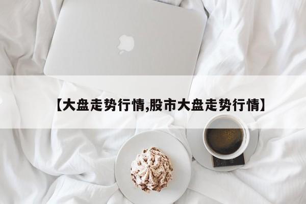 【大盘走势行情,股市大盘走势行情】