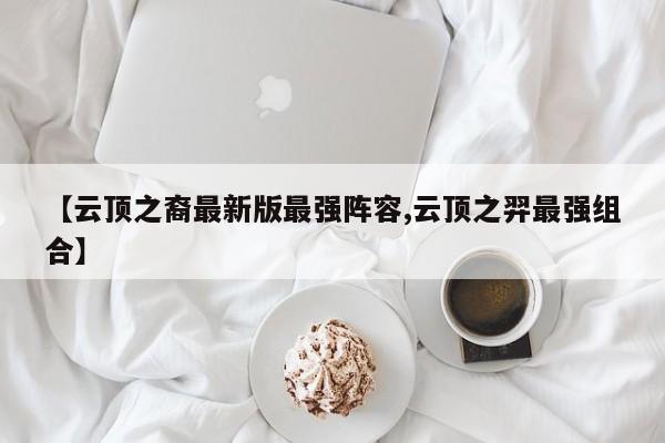 【云顶之裔最新版最强阵容,云顶之羿最强组合】