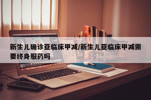 新生儿确诊亚临床甲减/新生儿亚临床甲减需要终身服药吗