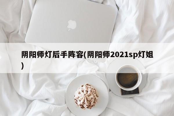 阴阳师灯后手阵容(阴阳师2021sp灯姐)