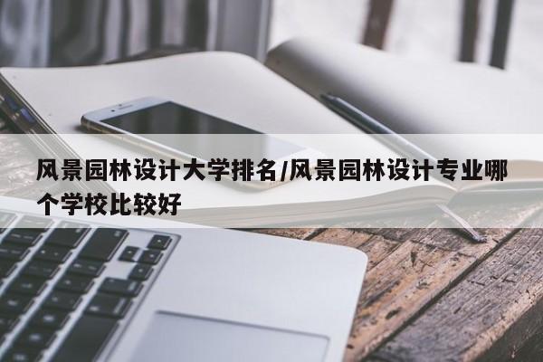 风景园林设计大学排名/风景园林设计专业哪个学校比较好