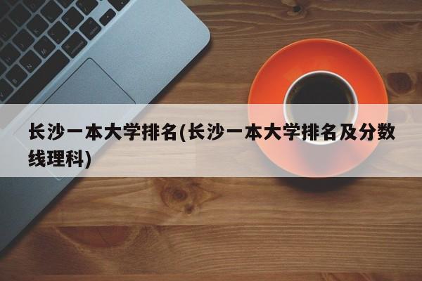 长沙一本大学排名(长沙一本大学排名及分数线理科)