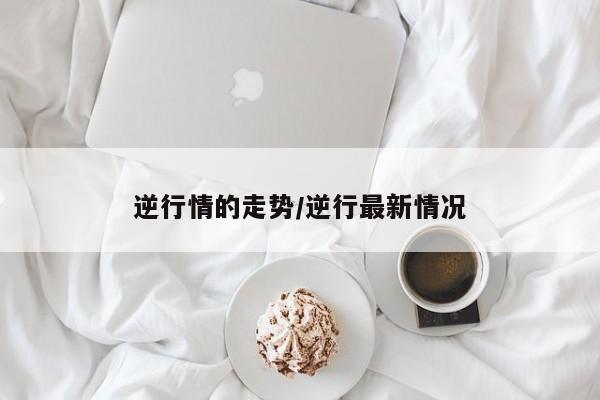 逆行情的走势/逆行最新情况