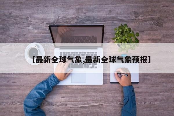 【最新全球气象,最新全球气象预报】