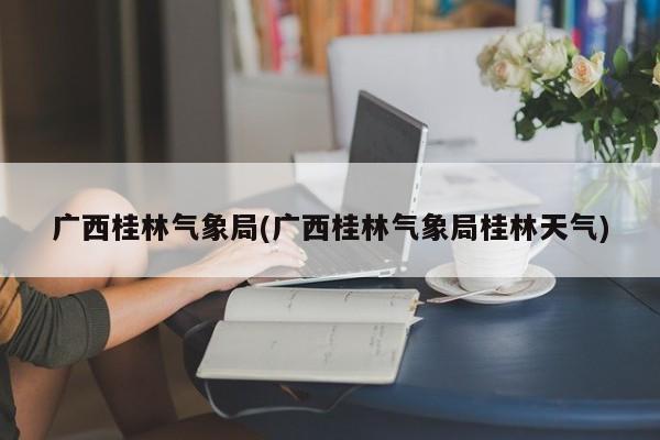 广西桂林气象局(广西桂林气象局桂林天气)