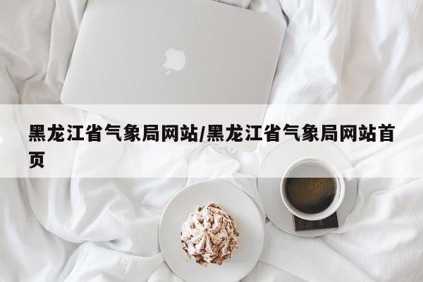 黑龙江省气象局网站/黑龙江省气象局网站首页
