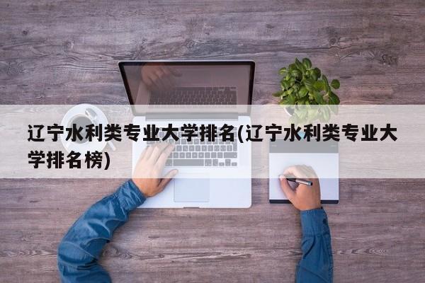 辽宁水利类专业大学排名(辽宁水利类专业大学排名榜)